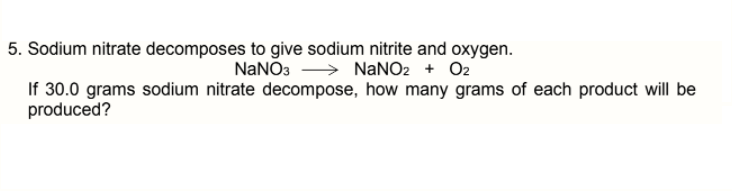 5. Sodium nitrate decomposes to give sodium nitrite and oxygen.
NaNO3 > NaNO2 + O2
If 30.0 grams sodium nitrate decompose, how many grams of each product will be
produced?
