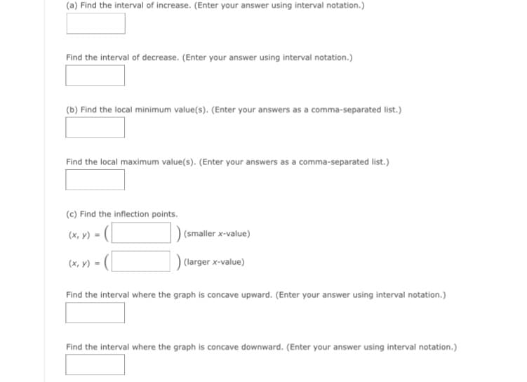 (a) Find the interval of increase. (Enter your answer using interval notation.)
Find the interval of decrease. (Enter your answer using interval notation.)
(b) Find the local minimum value(s). (Enter your answers as a comma-separated list.)
Find the local maximum value(s). (Enter your answers as a comma-separated list.
(c) Find the inflection points.
(x, v) = (|
) (smaller x-value)
(x, y) =
) (larger x-value)
Find the interval where the graph is concave upward. (Enter your answer using interval notation.)
Find the interval where the graph is concave downward. (Enter your answer using interval notation.)
