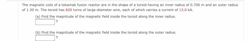 The magnetic coils of a tokamak fusion reactor are in the shape of a toroid having an inner radius of 0.700 m and an outer radius
of 1.30 m. The toroid has 820 turns of large-diameter wire, each of which carries a current of 13.0 kA.
(a) Find the magnitude of the magnetic field inside the toroid along the inner radius.
(b) Find the magnitude of the magnetic field inside the toroid along the outer radius.
T.
