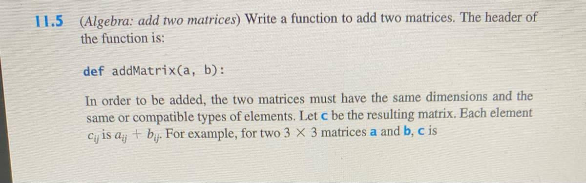 I1.5 (Algebra: add two matrices) Write a function to add two matrices. The header of
the function is:
def addMatrix(a, b):
In order to be added, the two matrices must have the same dimensions and the
same or compatible types of elements. Let c be the resulting matrix. Each element
Cij is a + bij. For example, for two 3 X 3 matrices a and b, c is
