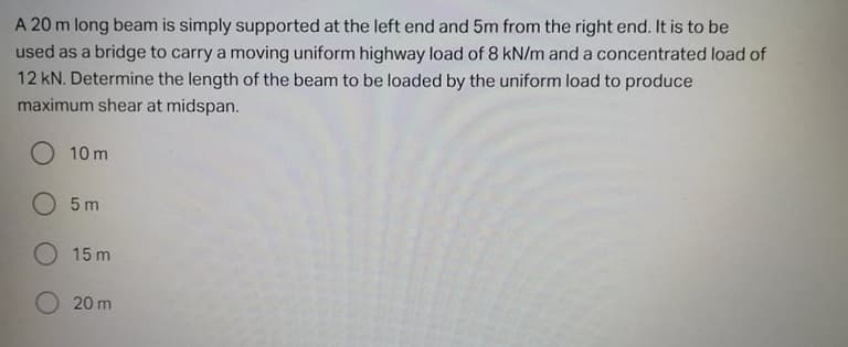 A 20 m long beam is simply supported at the left end and 5m from the right end. It is to be
used as a bridge to carry a moving uniform highway load of 8 kN/m and a concentrated load of
12 kN. Determine the length of the beam to be loaded by the uniform load to produce
maximum shear at midspan.
O 10 m
O 5 m
O 15 m
20 m
