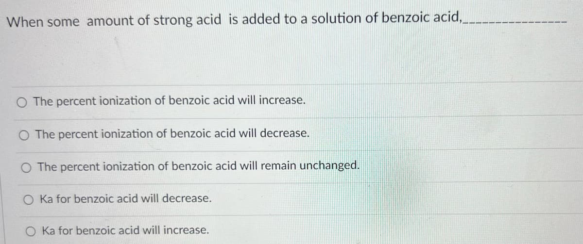 When some amount of strong acid is added to a solution of benzoic acid,___
The percent ionization of benzoic acid will increase.
The percent ionization of benzoic acid will decrease.
O The percent ionization of benzoic acid will remain unchanged.
O Ka for benzoic acid will decrease.
Ka for benzoic acid will increase.