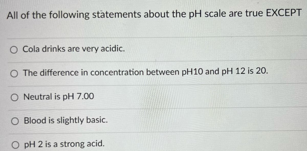 All of the following statements about the pH scale are true EXCEPT
O Cola drinks are very acidic.
O The difference in concentration between pH10 and pH 12 is 20.
O Neutral is pH 7.00
O Blood is slightly basic.
O pH 2 is a strong acid.