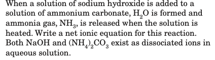 When a solution of sodium hydroxide is added to a
solution of ammonium carbonate, H,O is formed and
ammonia gas, NH, is released when the solution is
heated. Write a net ionic equation for this reaction.
Both NaOH and (NH ),CO, exist as dissociated ions in
aqueous solution.
