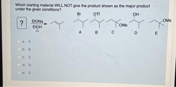 Which starting material WILL NOT give the product shown as the major product
under the given conditions?
Br
OTf
ОН
OMS
?
Yom
OMs
ELOH
A B
D
E
а. А
b. B
C. C
d. D
e. Е
