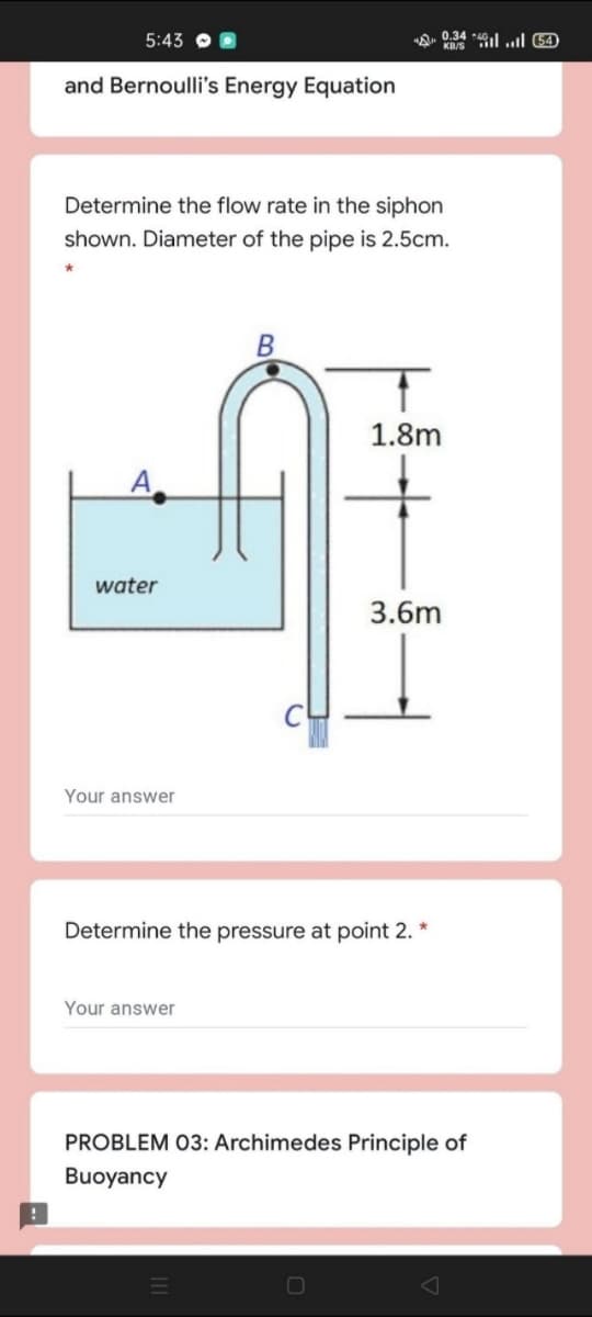 5:43
ne 0.34 4l ..l 64)
and Bernoulli's Energy Equation
Determine the flow rate in the siphon
shown. Diameter of the pipe is 2.5cm.
1.8m
water
3.6m
Your answer
Determine the pressure at point 2.
Your answer
PROBLEM 03: Archimedes Principle of
Buoyancy
O
