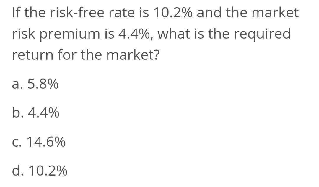If the risk-free rate is 10.2% and the market
risk premium is 4.4%, what is the required
return for the market?
a. 5.8%
b. 4.4%
C. 14.6%
d. 10.2%
