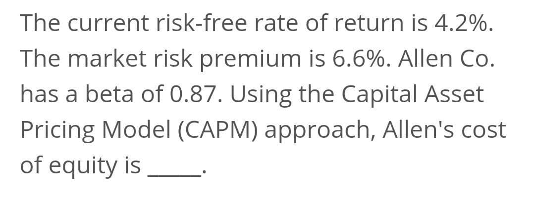 The current risk-free rate of return is 4.2%.
The market risk premium is 6.6%. Allen Co.
has a beta of 0.87. Using the Capital Asset
Pricing Model (CAPM) approach, Allen's cost
of equity is
