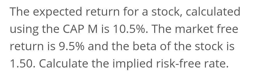The expected return for a stock, calculated
using the CAP M is 10.5%. The market free
return is 9.5% and the beta of the stock is
1.50. Calculate the implied risk-free rate.
