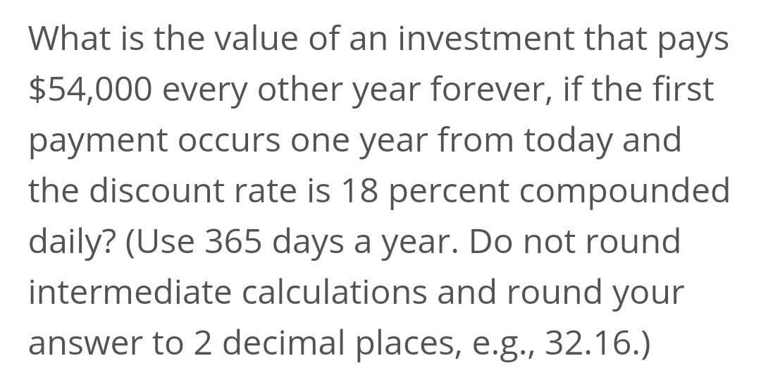 What is the value of an investment that pays
$54,000 every other year forever, if the first
payment occurs one year from today and
the discount rate is 18 percent compounded
daily? (Use 365 days a year. Do not round
intermediate calculations and round your
answer to 2 decimal places, e.g., 32.16.)

