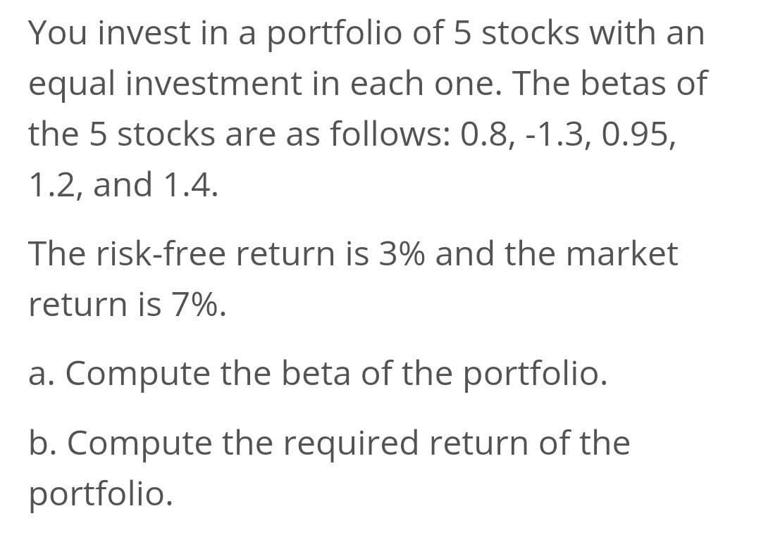 You invest in a portfolio of 5 stocks with an
equal investment in each one. The betas of
the 5 stocks are as follows: 0.8, -1.3, 0.95,
1.2, and 1.4.
The risk-free return is 3% and the market
return is 7%.
a. Compute the beta of the portfolio.
b. Compute the required return of the
portfolio.
