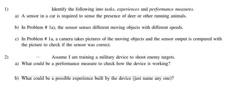 1)
Identify the following into tasks, experiences and performance measures.
a) A sensor in a car is required to sense the presence of deer or other running animals.
b) In Problem # 1la), the sensor senses different moving objects with different speeds.
c) In Problem # 1a, a camera takes pictures of the moving objects and the sensor output is compared with
the picture to check if the sensor was correct.
Assume I am training a military device to shoot enemy targets.
a) What could be a performance measure to check how the device is working?
2)
b) What could be a possible experience built by the device (just name any one)?
