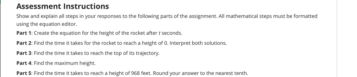 Assessment Instructions
Show and explain all steps in your responses to the following parts of the assignment. All mathematical steps must be formatted
using the equation editor.
Part 1: Create the equation for the height of the rocket after t seconds.
Part 2: Find the time it takes for the rocket to reach a height of 0. Interpret both solutions.
Part 3: Find the time it takes to reach the top of its trajectory.
Part 4: Find the maximum height.
Part 5: Find the time it takes to reach a height of 968 feet. Round your answer to the nearest tenth.
