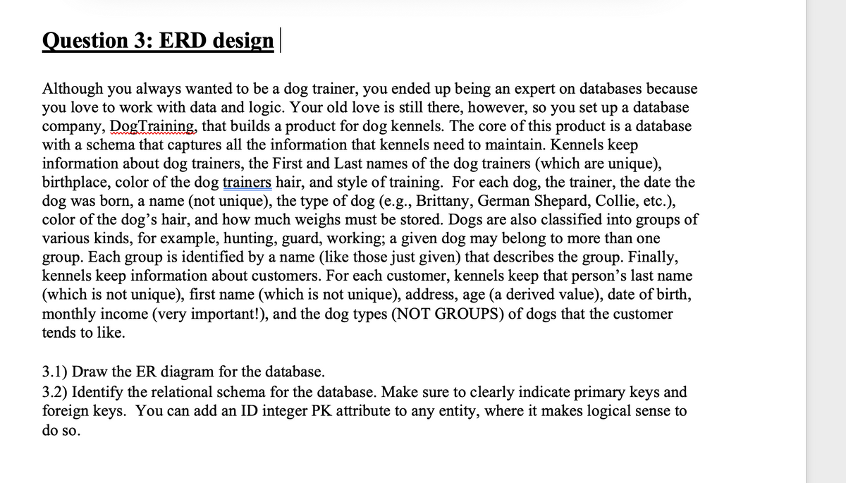 Question 3: ERD design
Although you always wanted to be a dog trainer, you ended up being an expert on databases because
you love to work with data and logic. Your old love is still there, however, so you set up a database
company, DogTraining, that builds a product for dog kennels. The core of this product is a database
with a schema that captures all the information that kennels need to maintain. Kennels keep
information about dog trainers, the First and Last names of the dog trainers (which are unique),
birthplace, color of the dog trainers hair, and style of training. For each dog, the trainer, the date the
dog was born, a name (not unique), the type of dog (e.g., Brittany, German Shepard, Collie, etc.),
color of the dog's hair, and how much weighs must be stored. Dogs are also classified into groups of
various kinds, for example, hunting, guard, working; a given dog may belong to more than one
Еach
group
is identified by a name (like those just given) that describes the group. Finally,
group.
kennels keep information about customers. For each customer, kennels keep that person's last name
(which is not unique), first name (which is not unique), address, age (a derived value), date of birth,
monthly income (very important!), and the dog types (NOT GROUPS) of dogs that the customer
tends to like.
3.1) Draw the ER diagram for the database.
3.2) Identify the relational schema for the database. Make sure to clearly indicate primary keys and
foreign keys. You can add an ID integer PK attribute to any entity, where it makes logical sense to
do so.
