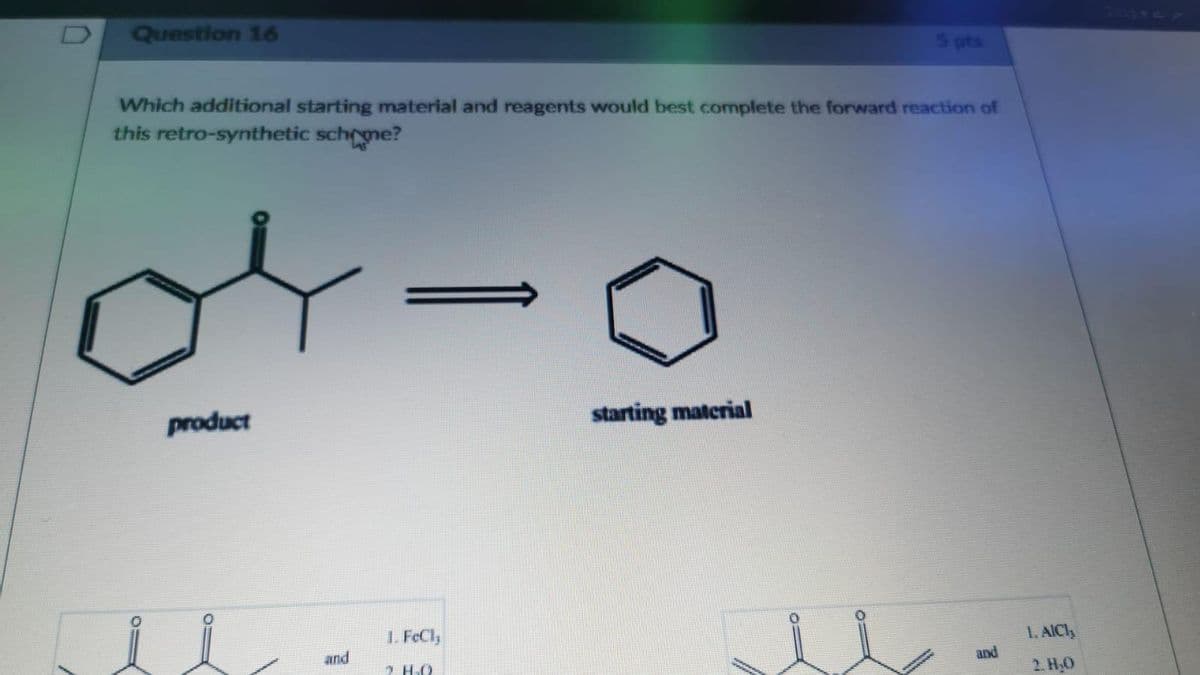 D
Question 16
Which additional starting material and reagents would best complete the forward reaction of
this retro-synthetic schome?
04-0
product
and
1 Fed,
HO
starting material
11
and
1. AICI,
2. H₂O
