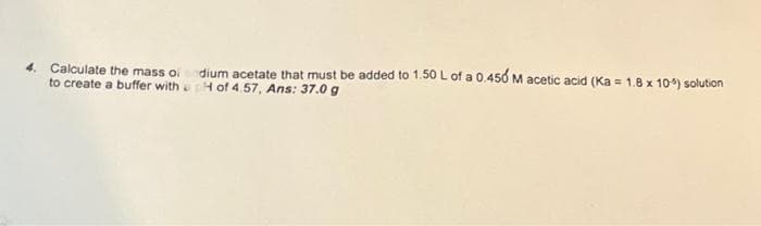 4. Calculate the mass of sodium acetate that must be added to 1.50 L of a 0.450 M acetic acid (Ka = 1.8 x 10%) solution
to create a buffer with pH of 4.57, Ans: 37.0 g