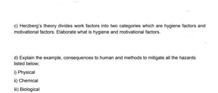 c) Herzberg's theory divides work factors into two categories which are hygiene factors and
motivational factors. Elaborate what is hygiene and motivational factors.
d) Explain the example, consequences to human and methods to mitigate all the hazards
listed below;
i) Physical
ii) Chemical
iii) Biological