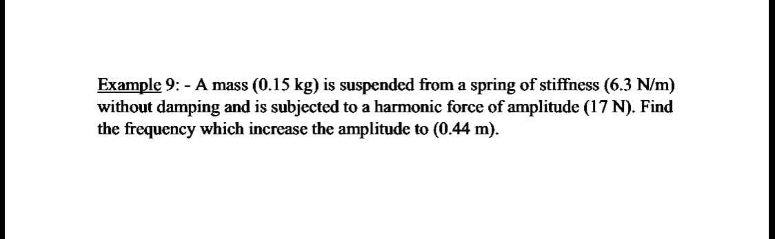 Example 9: - A mass (0.15 kg) is suspended from a spring of stiffness (6.3 N/m)
without damping and is subjected to a harmonic force of amplitude (17 N). Find
the frequency which increase the amplitude to (0.44 m).