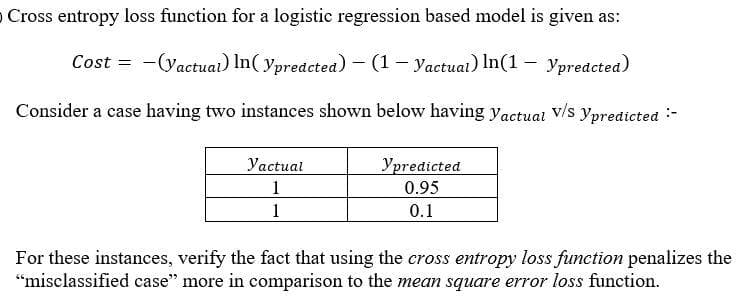 O Cross entropy loss function for a logistic regression based model is given as:
Cost = (Vactual) In (Ypredcted) - (1 - Yactual) ln(1 - Ypredcted)
Consider a case having two instances shown below having Yactual v/s Ypredicted
Yactual
1
1
Ypredicted
0.95
0.1
For these instances, verify the fact that using the cross entropy loss function penalizes the
"misclassified case" more in comparison to the mean square error loss function.