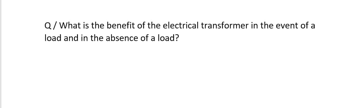 Q/What is the benefit of the electrical transformer in the event of a
load and in the absence of a load?