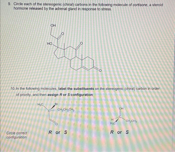 9. Circle each of the stereogenic (chiral) carbons in the following molecule of cortisone, a steroid
hormone released by the adrenal gland in response to stress.
Circle correct
configuration
L
H₂C
OH
10. In the following molecules, label the substituents on the stereogenic (chiral) carbon in order
of priority, and then assign R or S configuration:
1
CH
Br
CH₂CH₂CH3
R or S
H₂C
OH
HE
CH₂CH₂
R or S