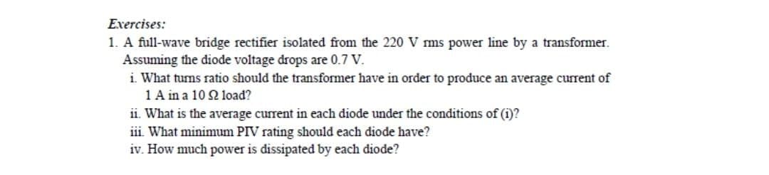 Exercises:
1. A full-wave bridge rectifier isolated from the 220 V rms power line by a transformer.
Assuming the diode voltage drops are 0.7 V.
i. What turns ratio should the transformer have in order to produce an average current of
1 A in a 10 2 load?
ii. What is the average current in each diode under the conditions of (i)?
iii. What minimum PIV rating should each diode have?
iv. How much power is dissipated by each diode?
