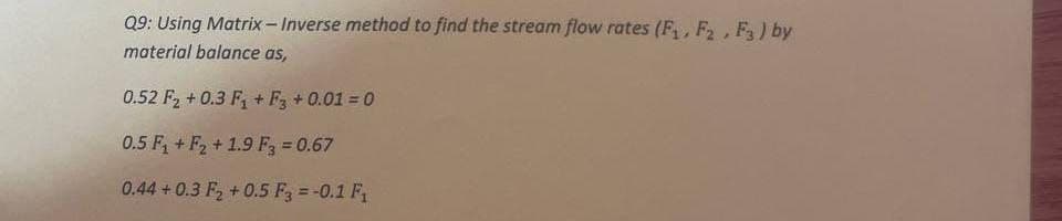 Q9: Using Matrix - Inverse method to find the stream flow rates (F₁, F₂, F3) by
material balance as,
0.52 F₂ +0.3 F₁+F3 + 0.01 = 0
0.5 F₁+F2 +1.9 F3 = 0.67
0.44 +0.3 F₂+0.5 F3 = -0.1 F₁