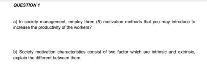 QUESTION 1
a) In society management, employ three (5) motivation methods that you may introduce to
increase the productivity of the workers?
b) Society motivation characteristics consist of two factor which are intrinsic and extrinsic,
explain the different between them.