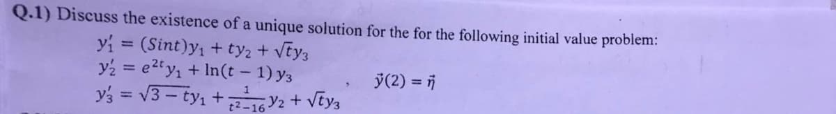 Q.1) Discuss the existence of a unique solution for the for the following initial value problem:
y₁ = (Sint)y₁ + ty₂ + √ty3
y₂ = e²ty₁ + In(t-1) y3
y3 = √3-ty₁+;
1²-1632 + √ty3
>
ÿ(2) = n