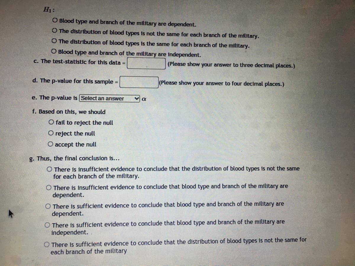 H1:
O Blood type and branch of the military are dependent.
O The distribution of blood types is not the same for each branch of the military.
O The distribution of blood types is the same for each branch of the military.
O Blood type and branch of the military are independent.
c. The test-statistic for this data =
(Please show your answer to three decimal places.)
d. The p-value for this sample
(Please show your answer to four decimal places.)
e. The p-value is Select an answer
f. Based on this, we should
O fail to reject the null
O reject the null
O accept the null
g. Thus, the final conclusion is...
O There is insufficient evidence to conclude that the distribution of blood types is not the same
for each branch of the military.
O There is insufficient evidence to conclude that blood type and branch of the military are
dependent.
O There is sufficient evidence to conclude that blood type and branch of the military are
dependent.
O There is sufficient evidence to conclude that blood type and branch of the military are
independent.
O There is sufficient evidence to conclude that the distribution of blood types is not the same for
each branch of the military
