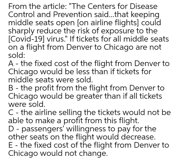 From the article: "The Centers for Disease
Control and Prevention said..that keeping
middle seats open [on airline flights] could
sharply reduce the risk of exposure to the
[Covid-19] virus." If tickets for all middle seats
on a flight from Denver to Chicago are not
sold:
A - the fixed cost of the flight from Denver to
Chicago would be less than if tickets for
middle seats were sold.
B - the profit from the flight from Denver to
Chicago would be greater than if all tickets
were sold.
C - the airline selling the tickets would not be
able to make a profit from this flight.
D - passengers' willingness to pay for the
other seats on the flight would decrease.
E - the fixed cost of the flight from Denver to
Chicago would not change.
