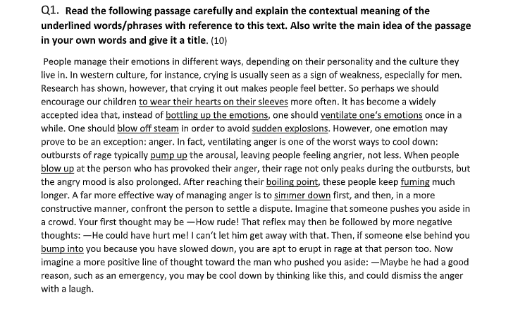 Q1. Read the following passage carefully and explain the contextual meaning of the
underlined words/phrases with reference to this text. Also write the main idea of the passage
in your own words and give it a title. (10)
People manage their emotions in different ways, depending on their personality and the culture they
live in. In western culture, for instance, crying is usually seen as a sign of weakness, especially for men.
Research has shown, however, that crying it out makes people feel better. So perhaps we should
encourage our children to wear their hearts on their sleeves more often. It has become a widely
accepted idea that, instead of bottling up the emotions, one should ventilate one's emotions once in a
while. One should blow off steam in order to avoid sudden explosions. However, one emotion may
prove to be an exception: anger. In fact, ventilating anger is one of the worst ways to cool down:
outbursts of rage typically pump up the arousal, leaving people feeling angrier, not less. When people
blow up at the person who has provoked their anger, their rage not only peaks during the outbursts, but
the angry mood is also prolonged. After reaching their boiling point, these people keep fuming much
longer. A far more effective way of managing anger is to simmer down first, and then, in a more
constructive manner, confront the person to settle a dispute. Imagine that someone pushes you aside in
a crowd. Your first thought may be –How rude! That reflex may then be followed by more negative
thoughts: –He could have hurt me! I can't let him get away with that. Then, if someone else behind you
bump into you because you have slowed down, you are apt to erupt in rage at that person too. Now
imagine a more positive line of thought toward the man who pushed you aside: –Maybe he had a good
reason, such as an emergency, you may be cool down by thinking like this, and could dismiss the anger
with a laugh.
