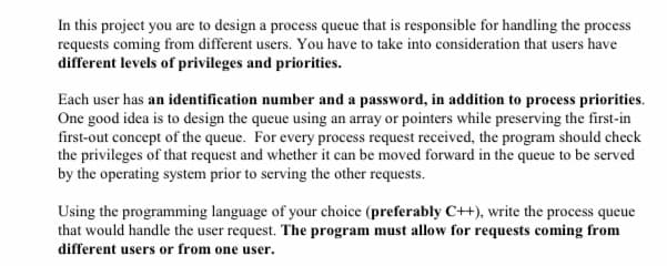 In this project you are to design a process queue that is responsible for handling the process
requests coming from different users. You have to take into consideration that users have
different levels of privileges and priorities.
Each user has an identification number and a password, in addition to process priorities.
One good idea is to design the queue using an array or pointers while preserving the first-in
first-out concept of the queue. For every process request received, the program should check
the privileges of that request and whether it can be moved forward in the queue to be served
by the operating system prior to serving the other requests.
Using the programming language of your choice (preferably C+), write the process queue
that would handle the user request. The program must allow for requests coming from
different users or from one user.
