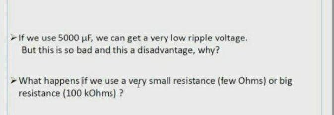 If we use 5000 uF, we can get a very low ripple voltage.
But this is so bad and this a disadvantage, why?
What happens if we use a very small resistance (few Ohms) or big
resistance (100 kOhms) ?
