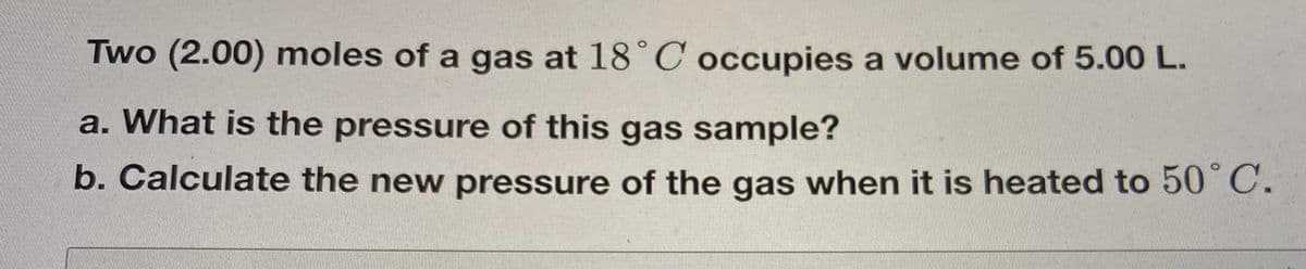 Two (2.00) moles of a gas at 18°C occupies a volume of 5.00 L.
a. What is the pressure of this gas sample?
b. Calculate the new pressure of the gas when it is heated to 50° C.
