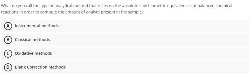 What do you call the type of analytical method that relies on the absolute stoichiometric equivalences of balanced chemical
reactions in order to compute the amount of analyte present in the sample?
A Instrumental methods
B Classical methods
C) Oxidative methods
D Blank Correction Methods
