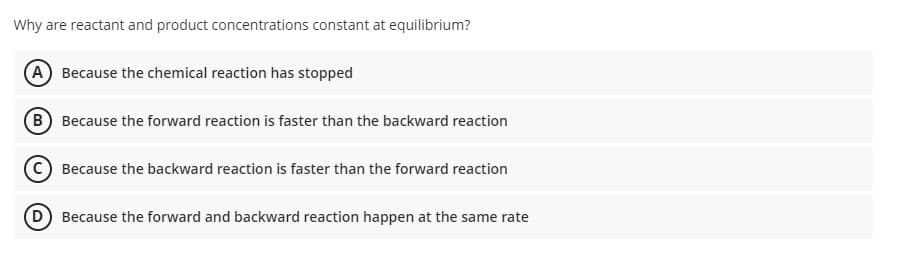 Why are reactant and product concentrations constant at equilibrium?
(A Because the chemical reaction has stopped
(B) Because the forward reaction is faster than the backward reaction
Because the backward reaction is faster than the forward reaction
D Because the forward and backward reaction happen at the same rate
