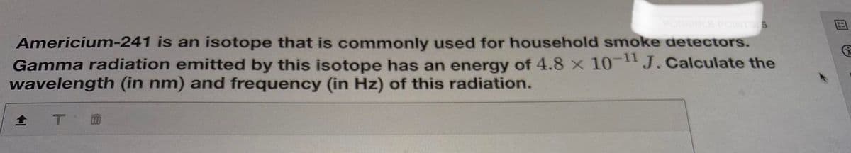 POINTS 5
Americium-241 is an isotope that is commonly used for household smoke detectors.
Gamma radiation emitted by this isotope has an energy of 4.8 x 10 J. Calculate the
wavelength (in nm) and frequency (in Hz) of this radiation.
