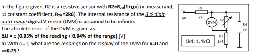 In the figure given, R2 is a resistive sensor with R2=R20(1+ax) (x: measurand,
a: constant coefficient, R20 =2k6). The internal resistance of the 3% digit
auto range digital V-meter (DVM) is assumed to be infinite.
The absolute error of the DVM is given as:
AU = ± (0.05% of the reading + 0.04% of the range) [V]
a) With a=1, what are the readings on the display of the DVM for x=0 and
R1
2k
6V
R2
DVM
R4
4k
R3
1k4: 1.4k2
1k4
x=0.25?
