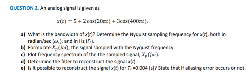 QUESTION 2. An analog signal is given as
x(t) = 5+ 2 cos(20nt) + 3cos(400nt).
a) What is the bandwidth of x(t)? Determine the Nyquist sampling frequency for x(t), both in
radian/sec (w,), and in Hz (F.).
b) Formulate Xp(jw), the signal sampled with the Nyquist frequency.
c) Plot frequency spectrum of the the sampled signal, Xp(jw).
d) Determine the filter to reconstruct the signal x(t).
e) Is it possible to reconstruct the signal x(t) for T; =0.004 [s]? State that if aliasing error occurs or not.
