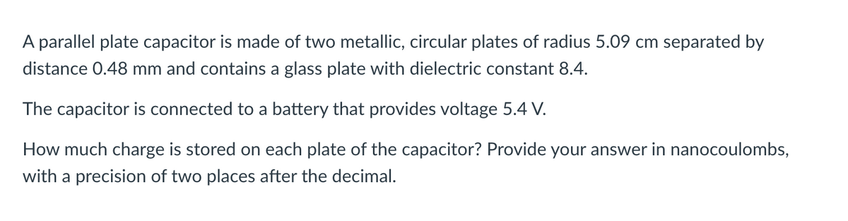 A parallel plate capacitor is made of two metallic, circular plates of radius 5.09 cm separated by
distance 0.48 mm and contains a glass plate with dielectric constant 8.4.
The capacitor is connected to a battery that provides voltage 5.4 V.
How much charge is stored on each plate of the capacitor? Provide your answer in nanocoulombs,
with a precision of two places after the decimal.
