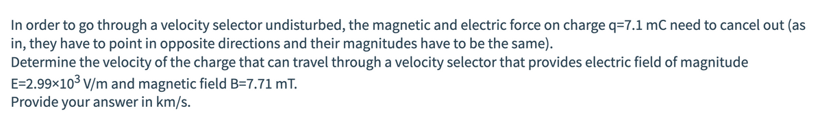In order to go through a velocity selector undisturbed, the magnetic and electric force on charge q=7.1 mC need to cancel out (as
in, they have to point in opposite directions and their magnitudes have to be the same).
Determine the velocity of the charge that can travel through a velocity selector that provides electric field of magnitude
E=2.99×10³ V/m and magnetic field B=7.71 mT.
Provide your answer in km/s.