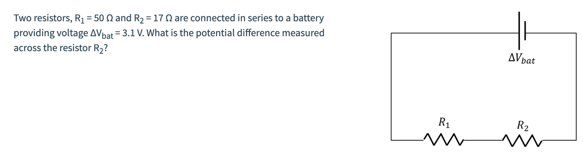 Two resistors, R₁ = 50 2 and R₂ = 170 are connected in series to a battery
providing voltage AV bat = 3.1 V. What is the potential difference measured
across the resistor R₂?
R₁
AV bat
R₂