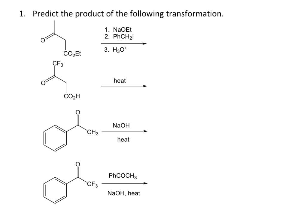 1. Predict the product of the following transformation.
1. NaOEt
2. PHCH21
3. H3O*
ÇF3
heat
CO2H
NaOH
CH3
heat
PHCOCH3
CF3
NaOH, heat
