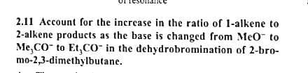 2.11 Account for the increase in the ratio of 1-alkene to
2-alkene products as the base is changed from Meo to
Me,CO to Et,Co" in the dehydrobromination of 2-bro-
mo-2,3-dimethylbutane.
