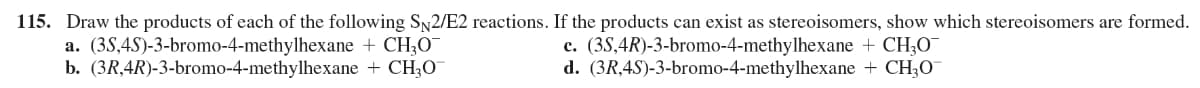 115. Draw the products of each of the following S,2/E2 reactions. If the products can exist as stereoisomers, show which stereoisomers are formed.
a. (3S,4S)-3-bromo-4-methylhexane + CH;O
b. (3R,4R)-3-bromo-4-methylhexane + CH30
c. (3S,4R)-3-bromo-4-methylhexane + CH;O¯
d. (3R,4S)-3-bromo-4-methylhexane + CH3O
