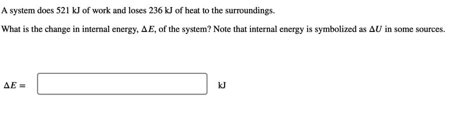 A system does 521 kJ of work and loses 236 kJ of heat to the surroundings.
What is the change in internal energy, AE, of the system? Note that internal energy is symbolized as AU in some sources.
ΔΕ-
kJ
