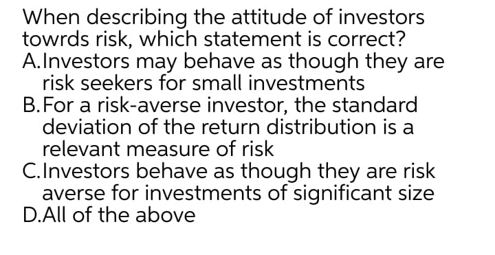 When describing the attitude of investors
towrds risk, which statement is correct?
A.Investors may behave as though they are
risk seekers for small investments
B.For a risk-averse investor, the standard
deviation of the return distribution is a
relevant measure of risk
C.Investors behave as though they are risk
averse for investments of significant size
D.All of the above
