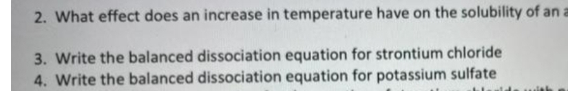 2. What effect does an increase in temperature have on the solubility of an a
3. Write the balanced dissociation equation for strontium chloride
4. Write the balanced dissociation equation for potassium sulfate
blould.