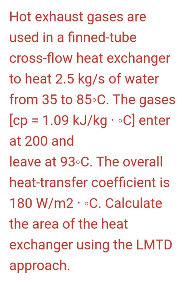 Hot exhaust gases are
used in a finned-tube
cross-flow heat exchanger
to heat 2.5 kg/s of water
from 35 to 85-C. The gases
[cp = 1.09 kJ/kg . °C] enter
at 200 and
leave at 93°C. The overall
heat-transfer coefficient is
180 W/m2 • °C. Calculate
the area of the heat
exchanger using the LMTD
approach.